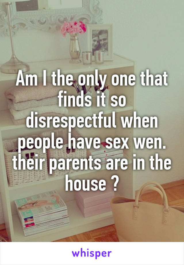 Am I the only one that finds it so disrespectful when people have sex wen. their parents are in the house ?