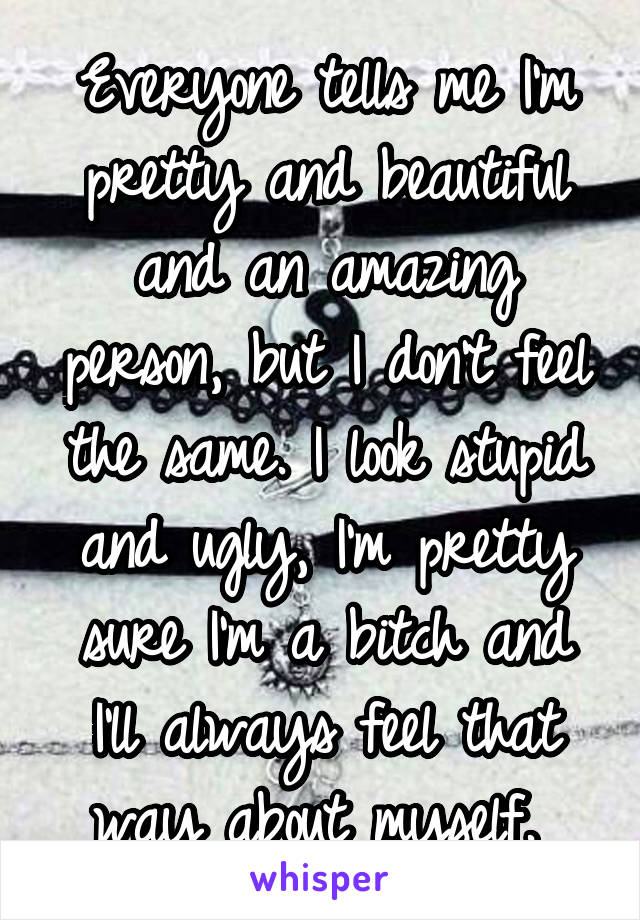 Everyone tells me I'm pretty and beautiful and an amazing person, but I don't feel the same. I look stupid and ugly, I'm pretty sure I'm a bitch and I'll always feel that way about myself. 