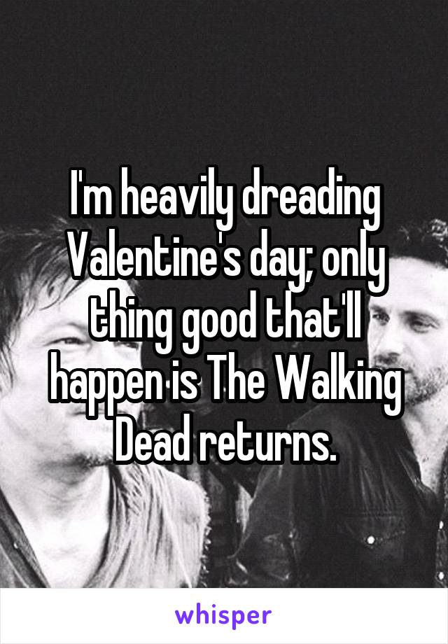 I'm heavily dreading Valentine's day; only thing good that'll happen is The Walking Dead returns.