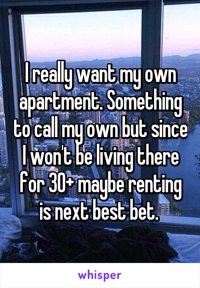 I really want my own apartment. Something to call my own but since I won't be living there for 30+ maybe renting is next best bet. 