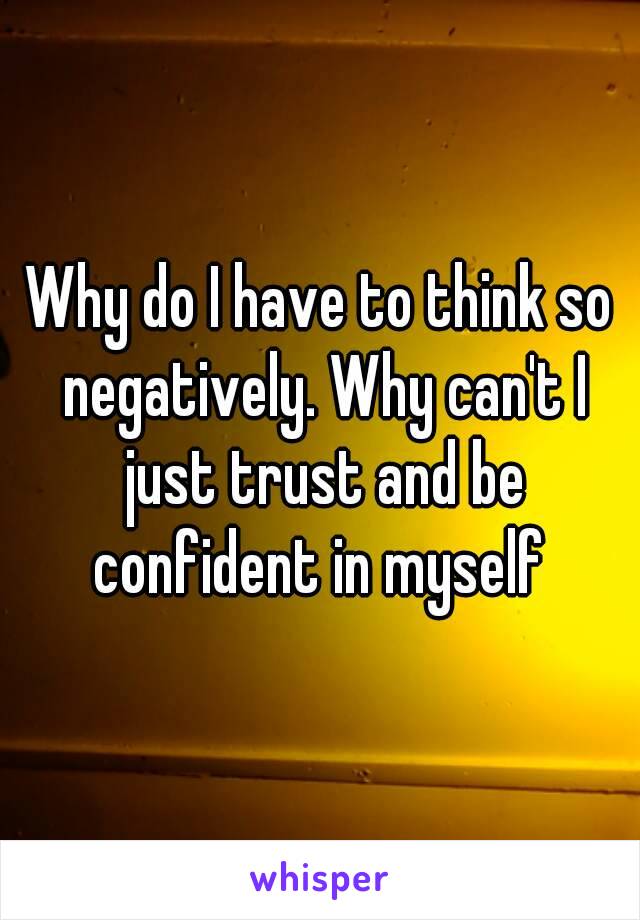 Why do I have to think so negatively. Why can't I just trust and be confident in myself 