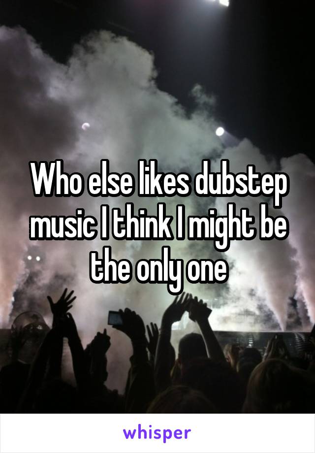 Who else likes dubstep music I think I might be the only one