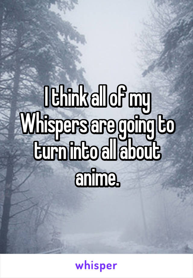 I think all of my Whispers are going to turn into all about anime.