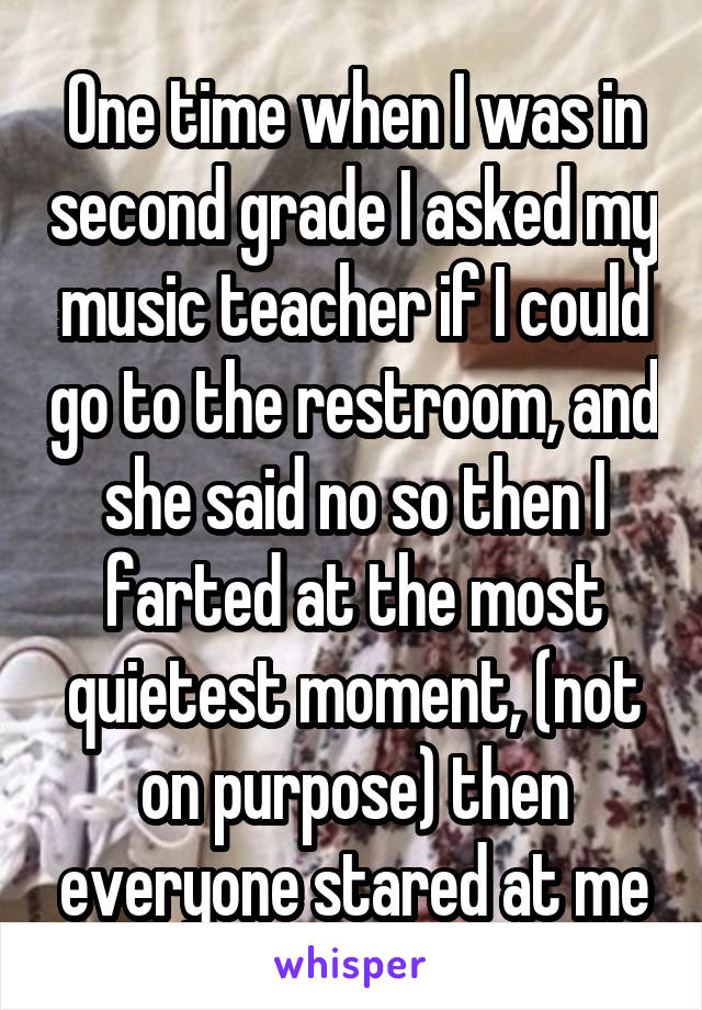 One time when I was in second grade I asked my music teacher if I could go to the restroom, and she said no so then I farted at the most quietest moment, (not on purpose) then everyone stared at me