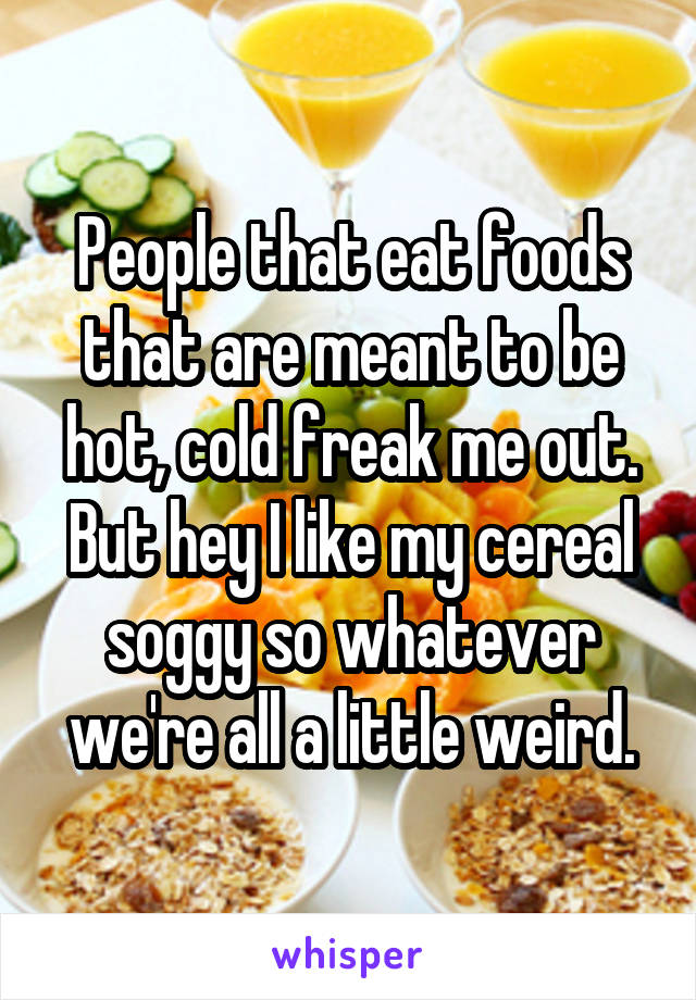 People that eat foods that are meant to be hot, cold freak me out. But hey I like my cereal soggy so whatever we're all a little weird.