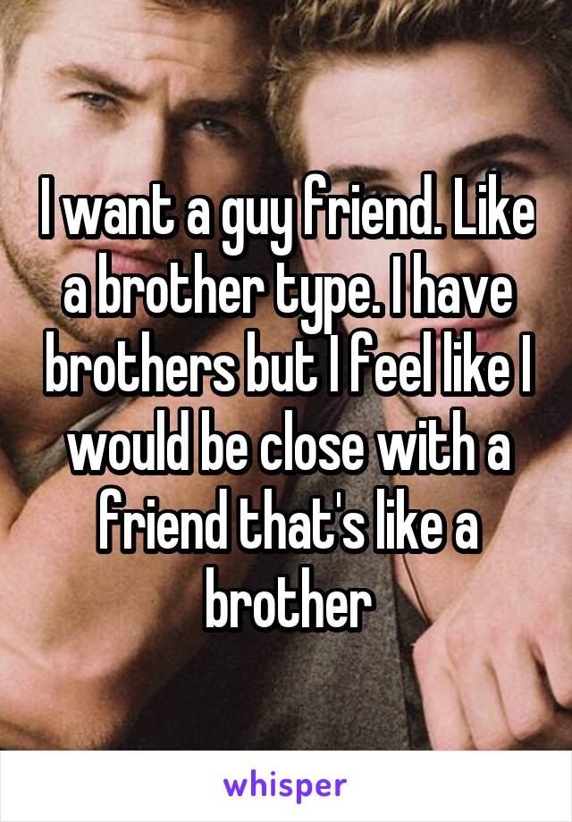 I want a guy friend. Like a brother type. I have brothers but I feel like I would be close with a friend that's like a brother