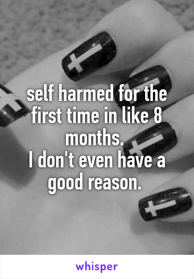 self harmed for the first time in like 8 months. 
I don't even have a good reason. 