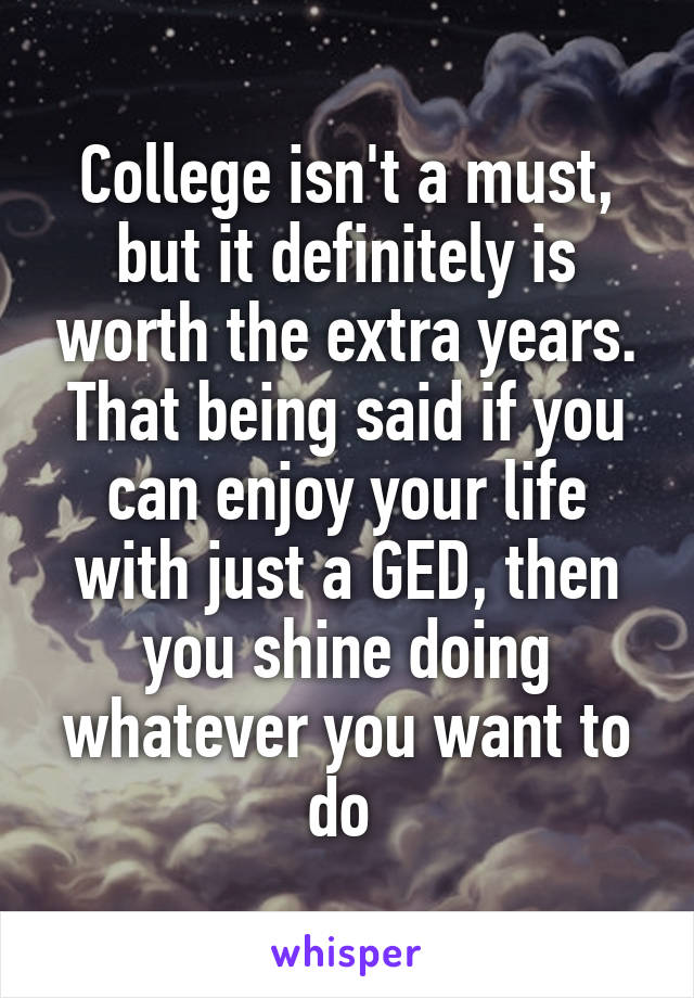 College isn't a must, but it definitely is worth the extra years. That being said if you can enjoy your life with just a GED, then you shine doing whatever you want to do 