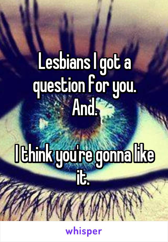 Lesbians I got a question for you.
And.

I think you're gonna like it. 