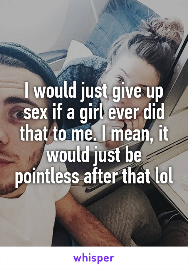 I would just give up sex if a girl ever did that to me. I mean, it would just be pointless after that lol