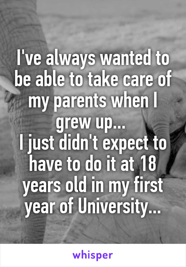 I've always wanted to be able to take care of my parents when I grew up... 
I just didn't expect to have to do it at 18 years old in my first year of University...