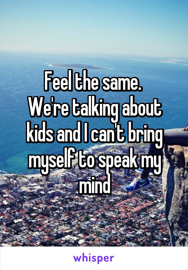 Feel the same. 
We're talking about kids and I can't bring myself to speak my mind