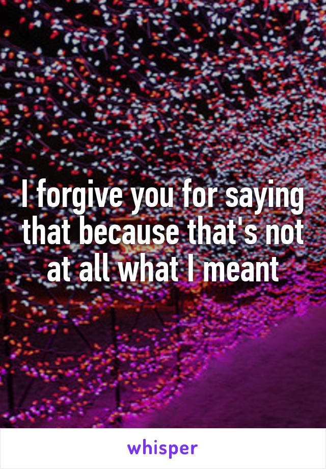 I forgive you for saying that because that's not at all what I meant