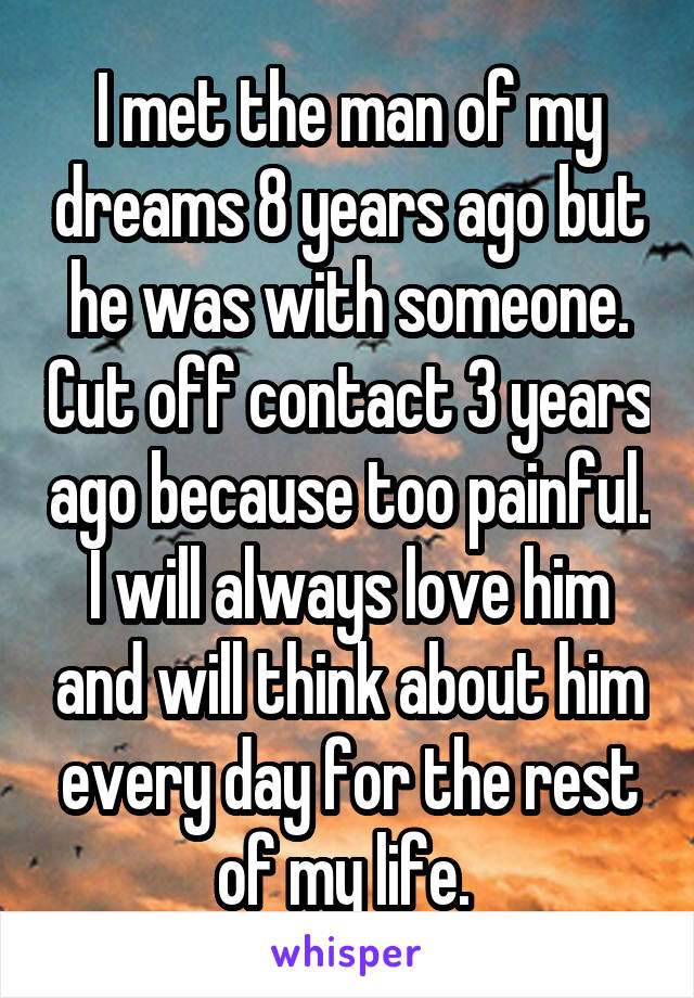 I met the man of my dreams 8 years ago but he was with someone. Cut off contact 3 years ago because too painful. I will always love him and will think about him every day for the rest of my life. 