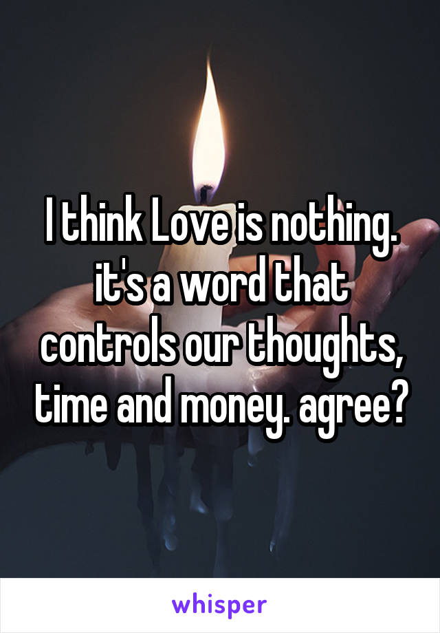 I think Love is nothing. it's a word that controls our thoughts, time and money. agree?