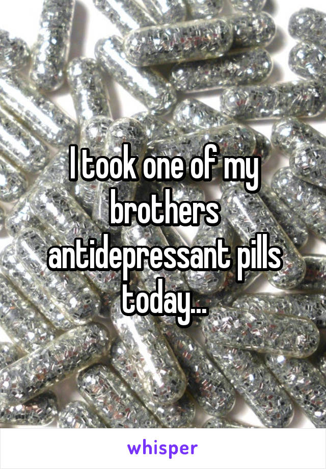 I took one of my brothers antidepressant pills today...