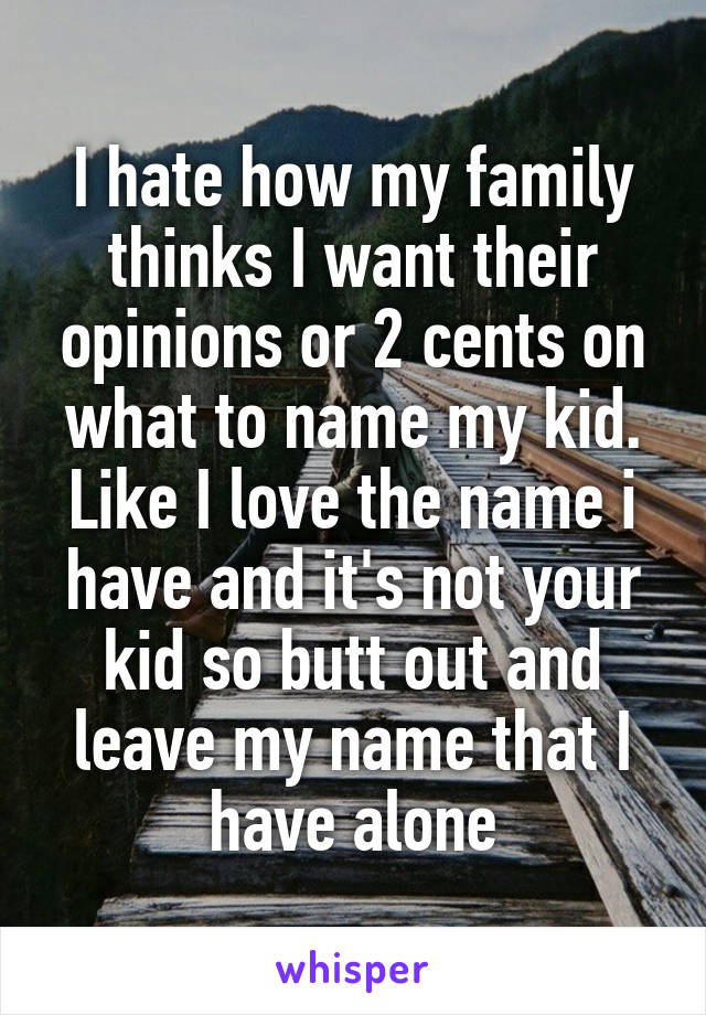 I hate how my family thinks I want their opinions or 2 cents on what to name my kid. Like I love the name i have and it's not your kid so butt out and leave my name that I have alone