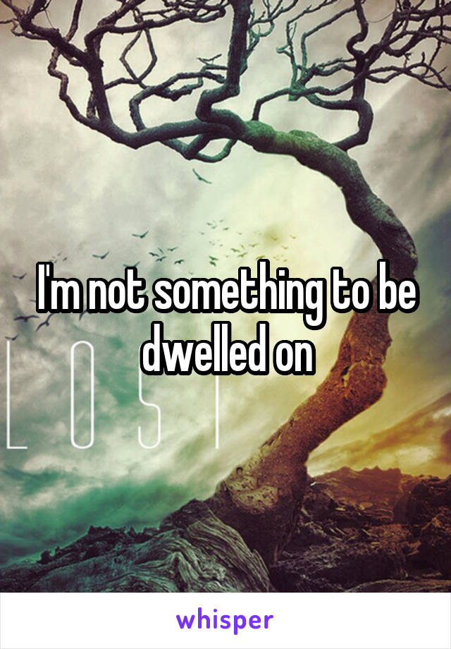 I'm not something to be dwelled on