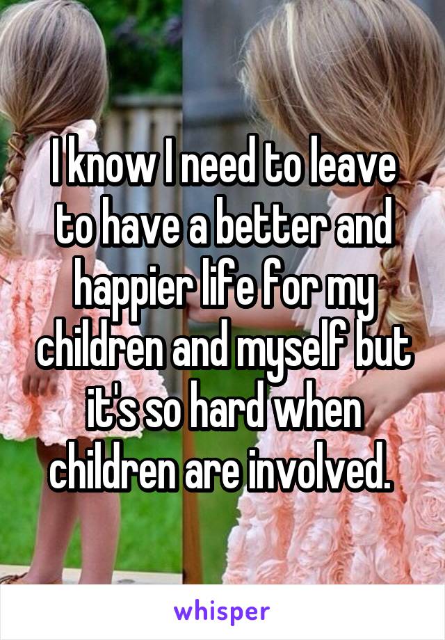 I know I need to leave to have a better and happier life for my children and myself but it's so hard when children are involved. 