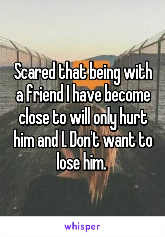 Scared that being with a friend I have become close to will only hurt him and I. Don't want to lose him. 