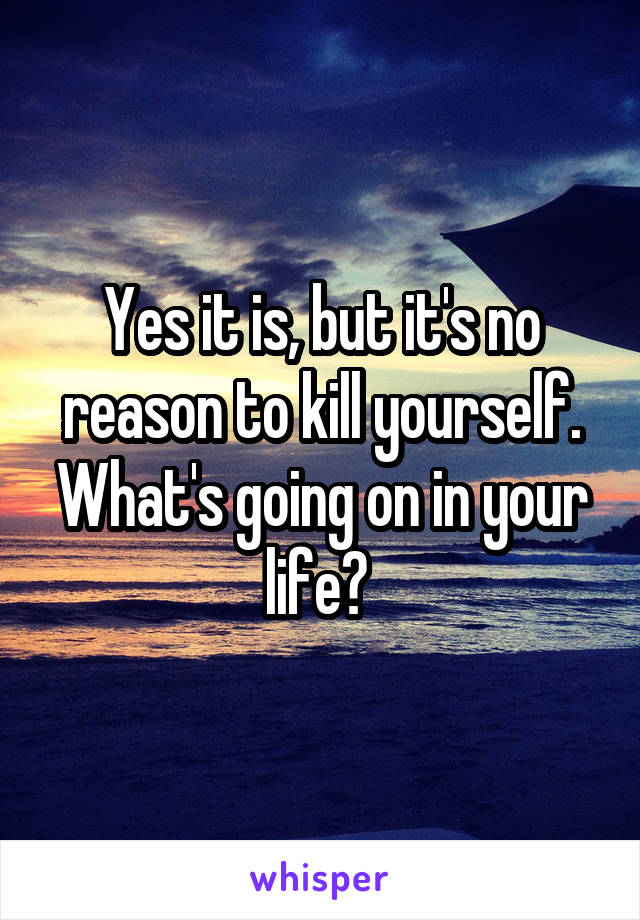 Yes it is, but it's no reason to kill yourself. What's going on in your life? 