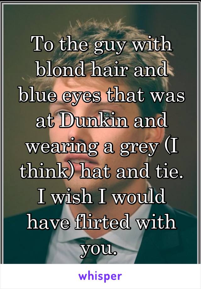 To the guy with blond hair and blue eyes that was at Dunkin and wearing a grey (I think) hat and tie. I wish I would have flirted with you. 