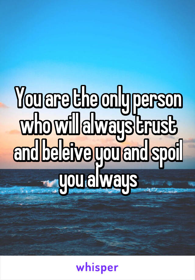 You are the only person who will always trust and beleive you and spoil you always