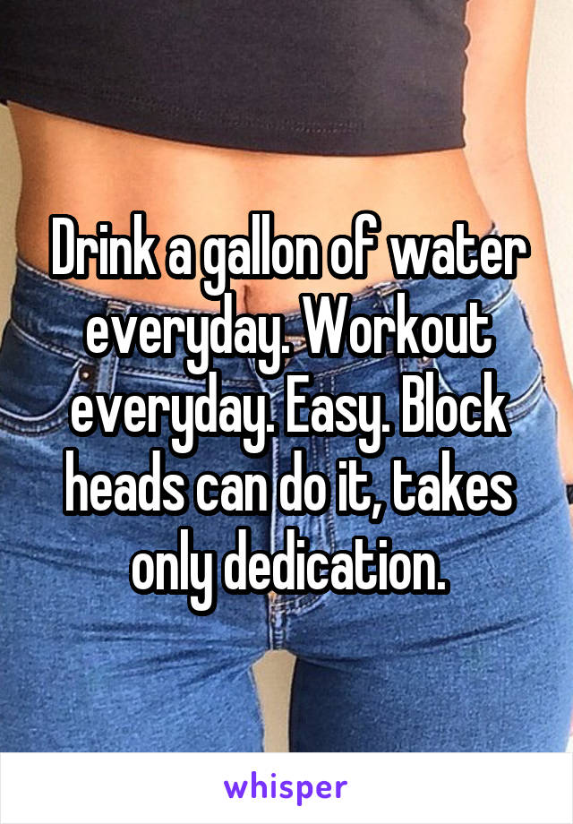 Drink a gallon of water everyday. Workout everyday. Easy. Block heads can do it, takes only dedication.