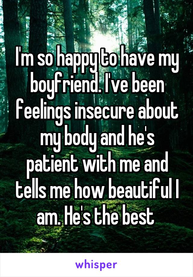 I'm so happy to have my boyfriend. I've been feelings insecure about my body and he's patient with me and tells me how beautiful I am. He's the best 