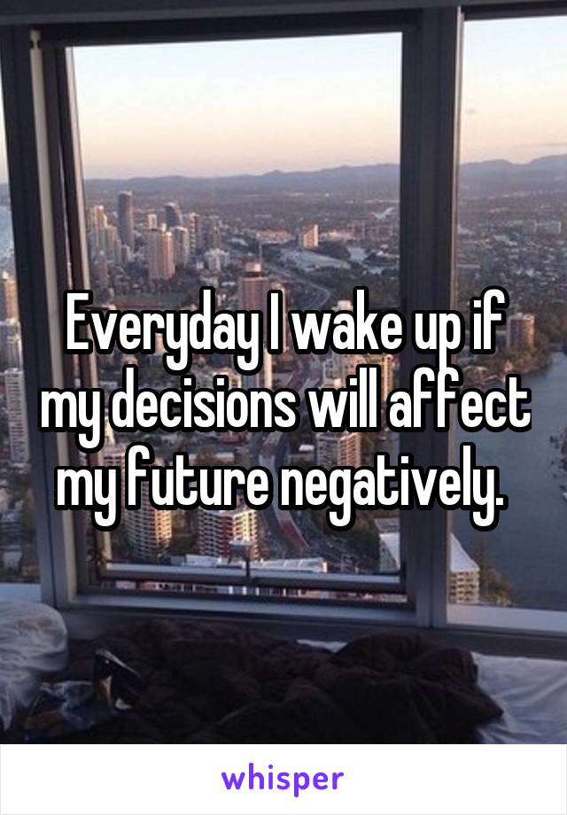 Everyday I wake up if my decisions will affect my future negatively. 