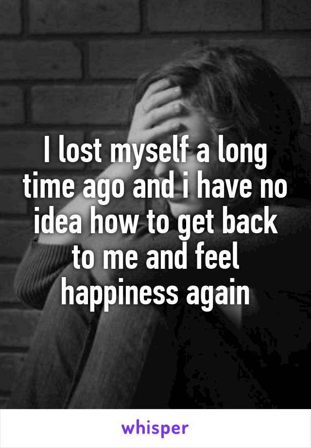 I lost myself a long time ago and i have no idea how to get back to me and feel happiness again