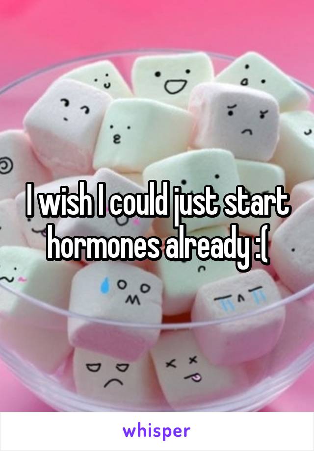 I wish I could just start hormones already :(