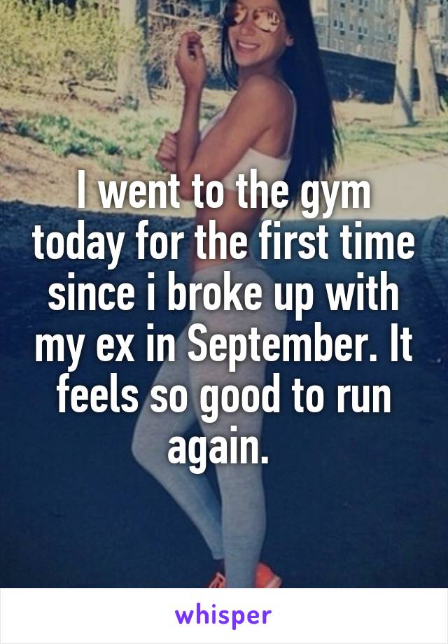 I went to the gym today for the first time since i broke up with my ex in September. It feels so good to run again. 