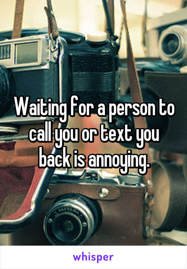 Waiting for a person to call you or text you back is annoying.