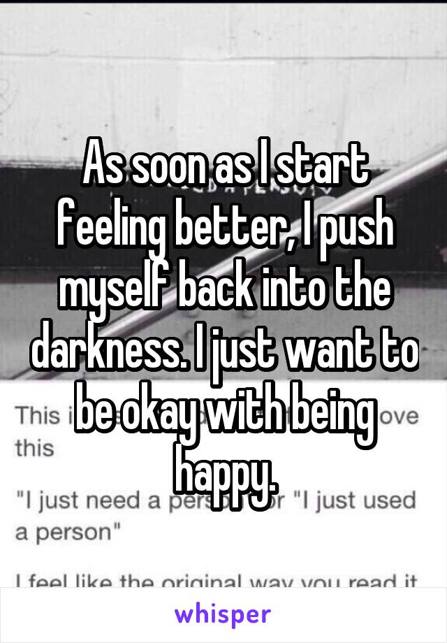 As soon as I start feeling better, I push myself back into the darkness. I just want to be okay with being happy.