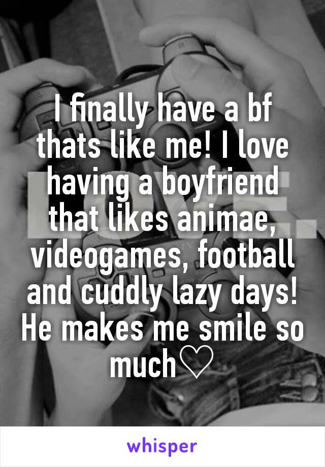 I finally have a bf thats like me! I love having a boyfriend that likes animae, videogames, football and cuddly lazy days! He makes me smile so much♡