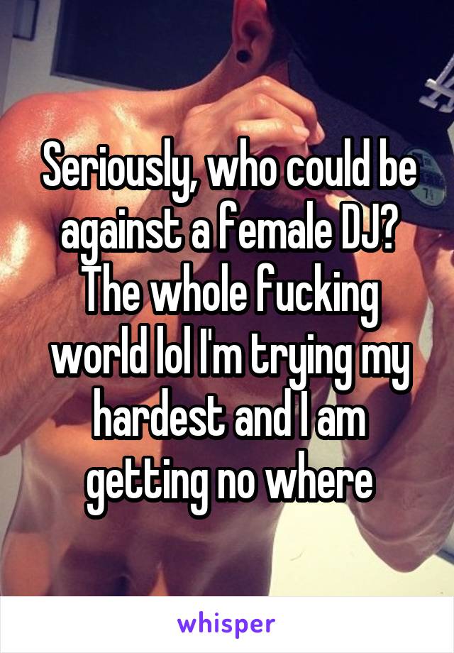 Seriously, who could be against a female DJ? The whole fucking world lol I'm trying my hardest and I am getting no where