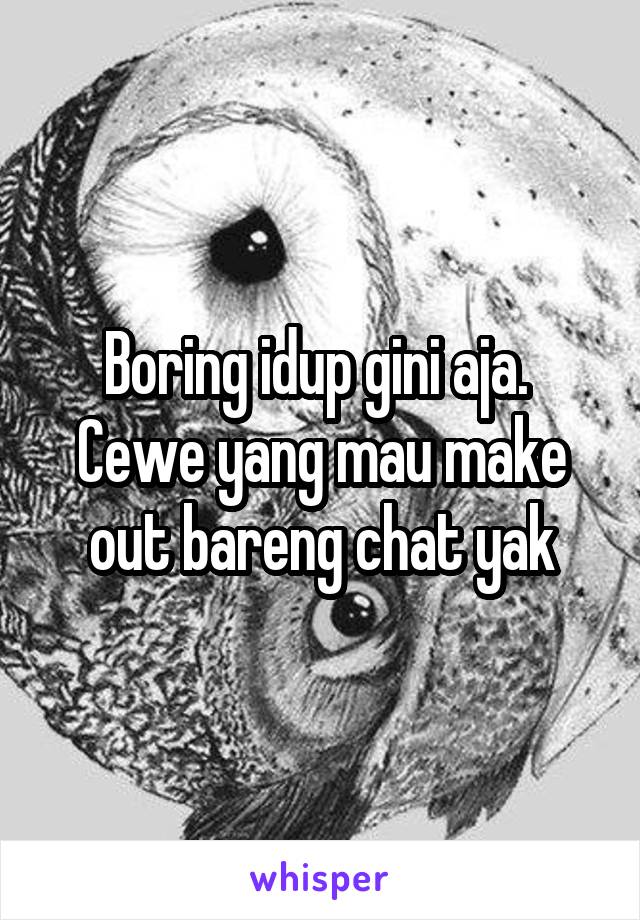 Boring idup gini aja. 
Cewe yang mau make out bareng chat yak