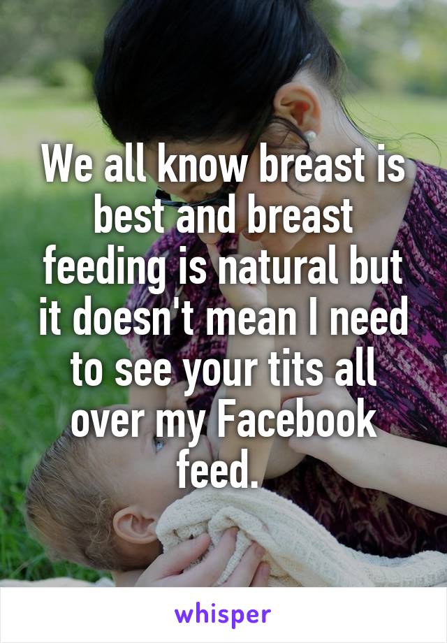 We all know breast is best and breast feeding is natural but it doesn't mean I need to see your tits all over my Facebook feed. 