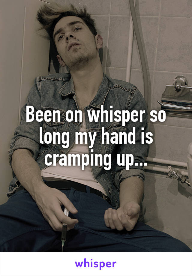 Been on whisper so long my hand is cramping up...