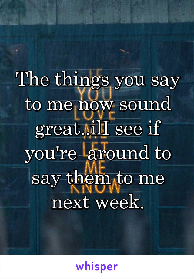 The things you say to me now sound great..ilI see if you're  around to say them to me next week.