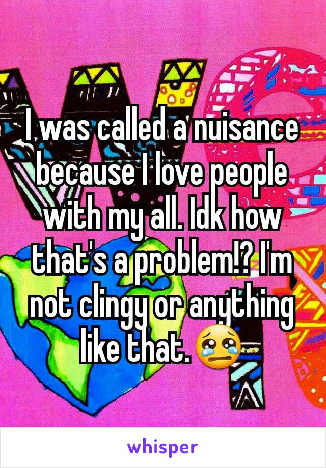 I was called a nuisance because I love people with my all. Idk how that's a problem!? I'm not clingy or anything like that.😢