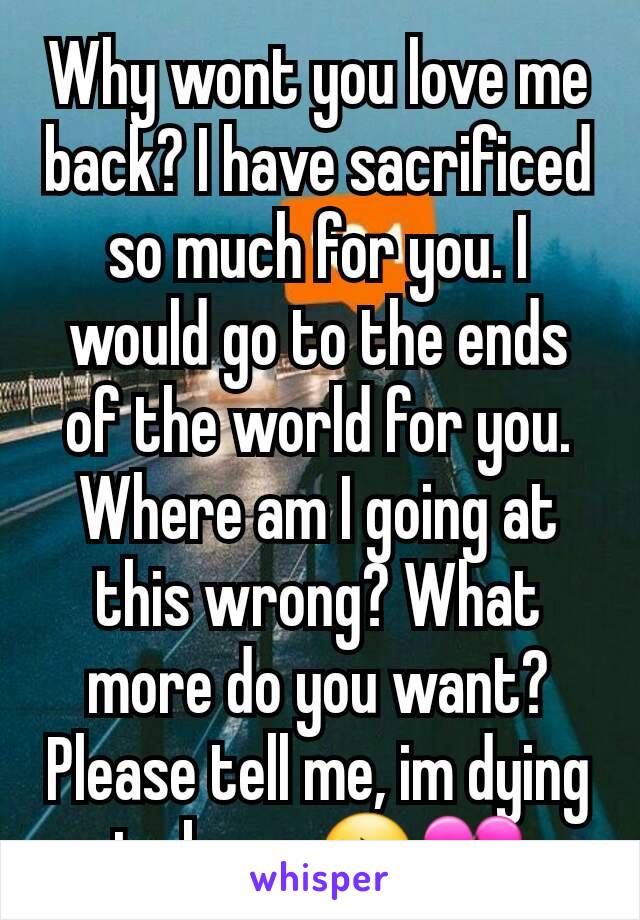 Why wont you love me back? I have sacrificed so much for you. I would go to the ends of the world for you. Where am I going at this wrong? What more do you want? Please tell me, im dying to know😔💔