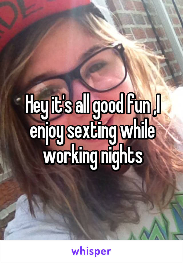 Hey it's all good fun ,I enjoy sexting while working nights