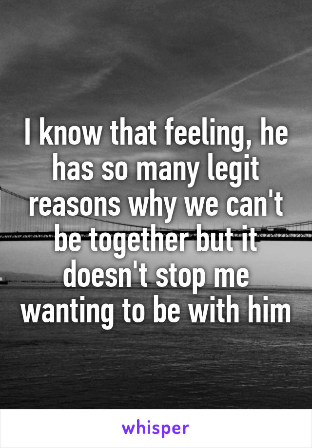 I know that feeling, he has so many legit reasons why we can't be together but it doesn't stop me wanting to be with him