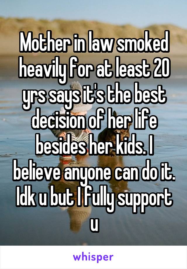 Mother in law smoked heavily for at least 20 yrs says it's the best decision of her life besides her kids. I believe anyone can do it. Idk u but I fully support u