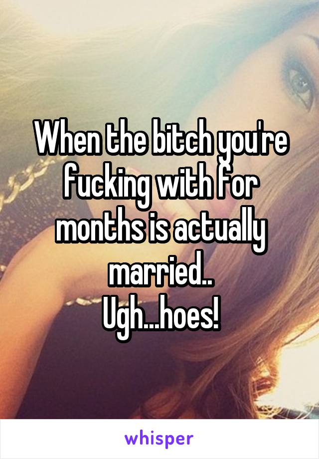 When the bitch you're fucking with for months is actually married..
Ugh...hoes!