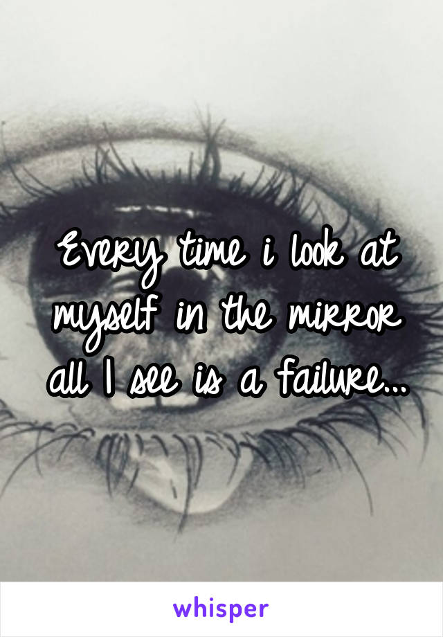 Every time i look at myself in the mirror all I see is a failure...