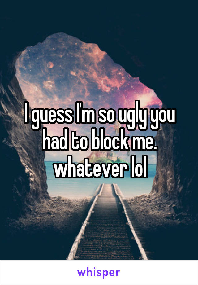 I guess I'm so ugly you had to block me. whatever lol