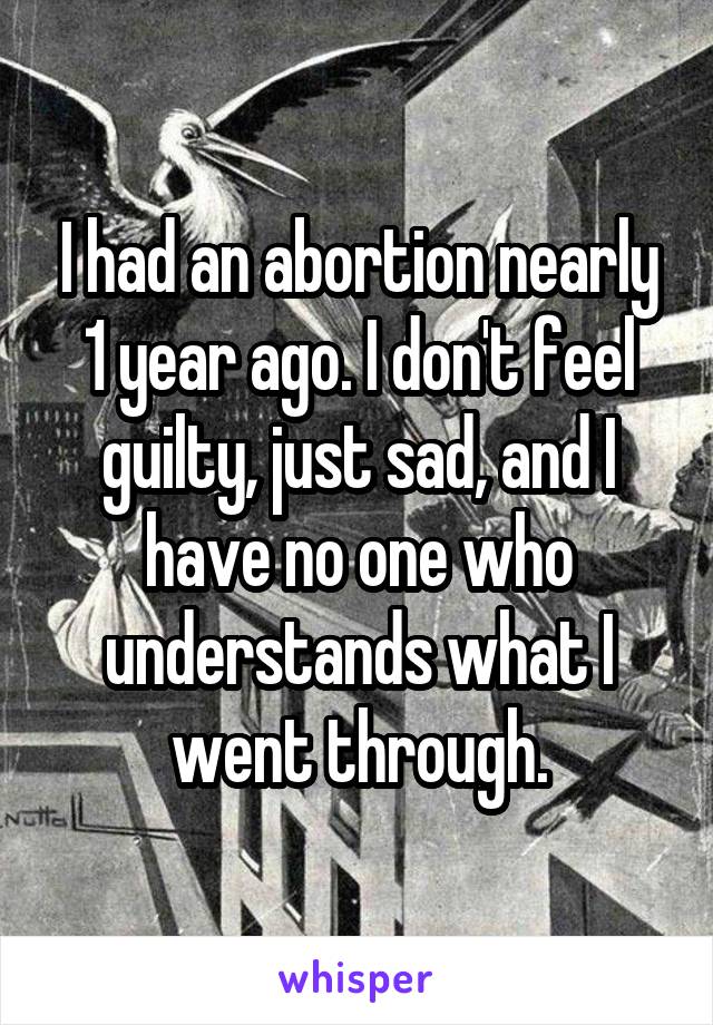 I had an abortion nearly 1 year ago. I don't feel guilty, just sad, and I have no one who understands what I went through.